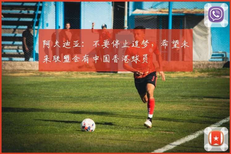 阿夫迪亚：不要停止追梦，希望未来联盟会有中国香港球员