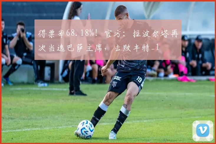 得票率68.18%！官方：拉波尔塔再次当选巴萨主席，击败丰特_1