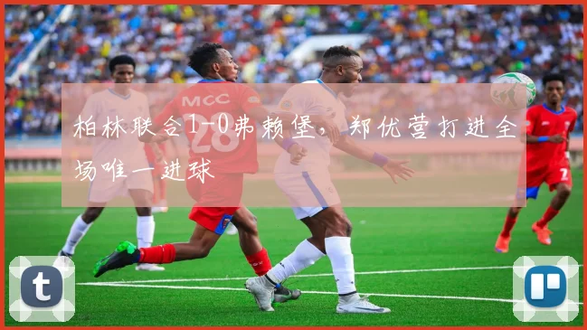 柏林联合1-0弗赖堡，郑优营打进全场唯一进球